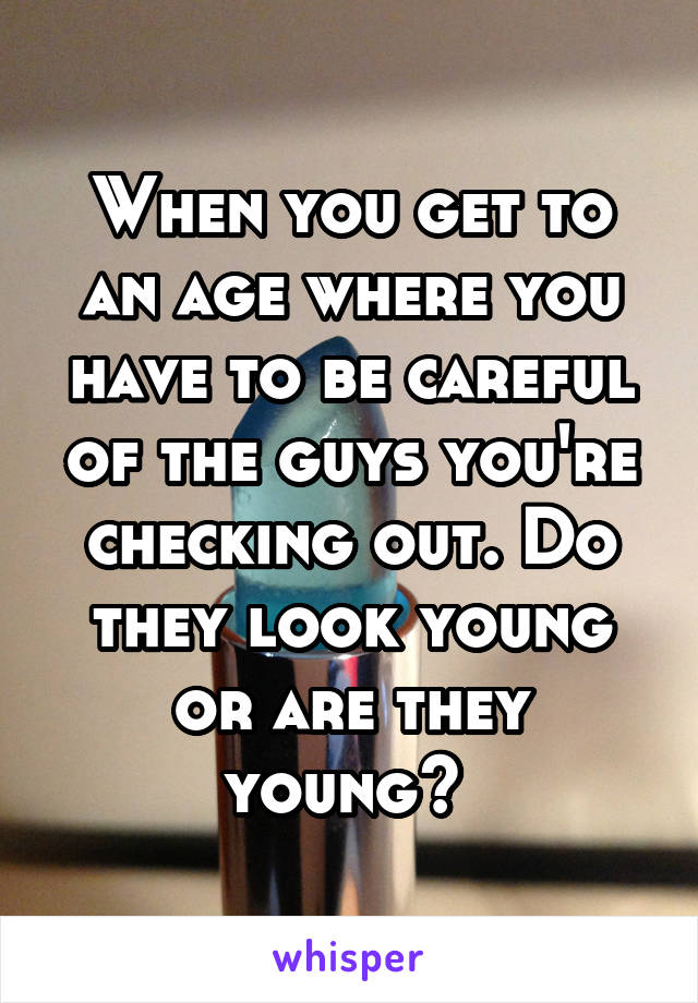 When you get to an age where you have to be careful of the guys you're checking out. Do they look young or are they young? 