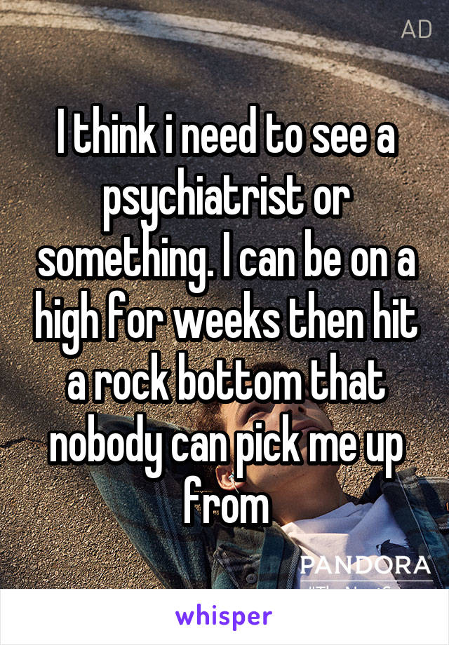 I think i need to see a psychiatrist or something. I can be on a high for weeks then hit a rock bottom that nobody can pick me up from