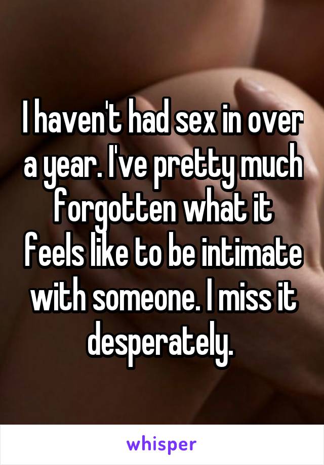 I haven't had sex in over a year. I've pretty much forgotten what it feels like to be intimate with someone. I miss it desperately. 