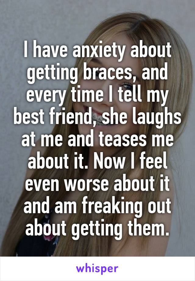 I have anxiety about getting braces, and every time I tell my best friend, she laughs at me and teases me about it. Now I feel even worse about it and am freaking out about getting them.