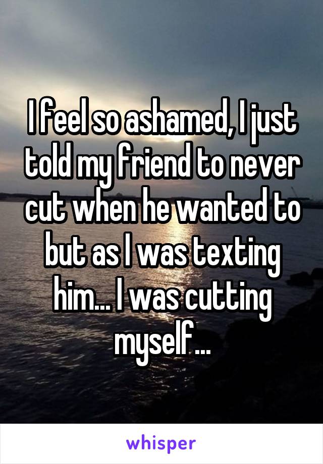 I feel so ashamed, I just told my friend to never cut when he wanted to but as I was texting him... I was cutting myself...