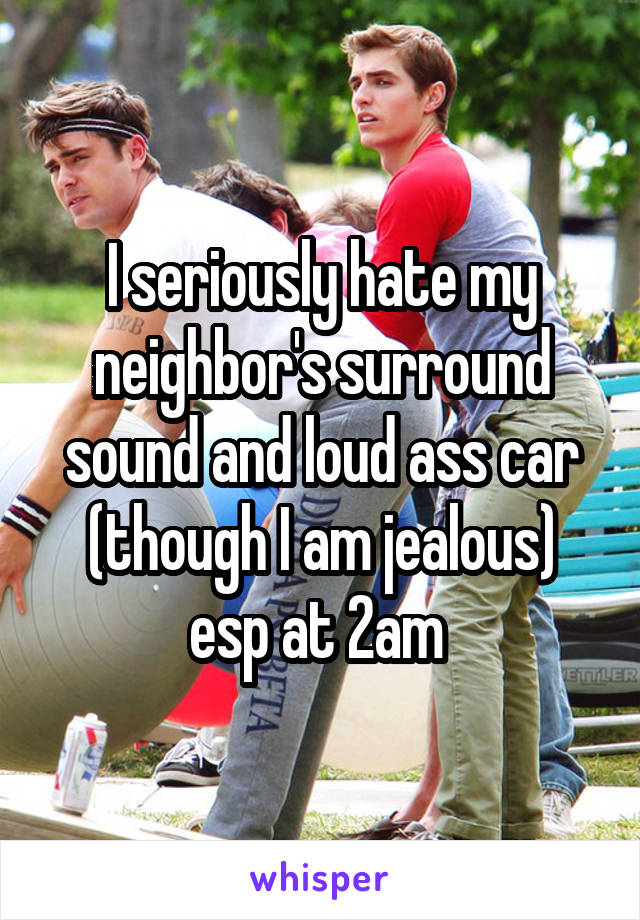 I seriously hate my neighbor's surround sound and loud ass car (though I am jealous) esp at 2am 