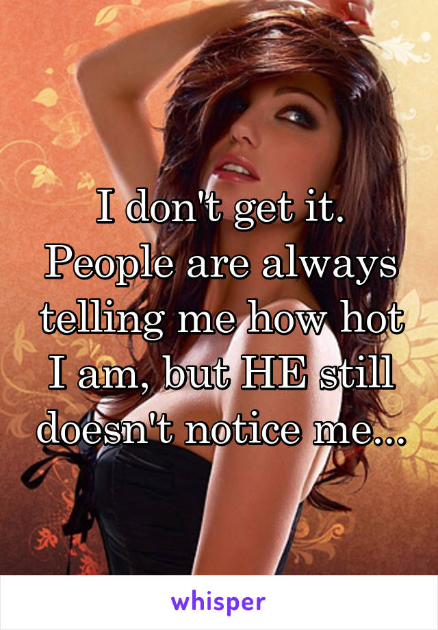 I don't get it. People are always telling me how hot I am, but HE still doesn't notice me...