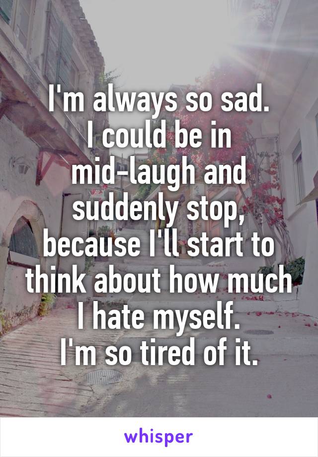 I'm always so sad.
I could be in mid-laugh and suddenly stop, because I'll start to think about how much I hate myself.
I'm so tired of it.