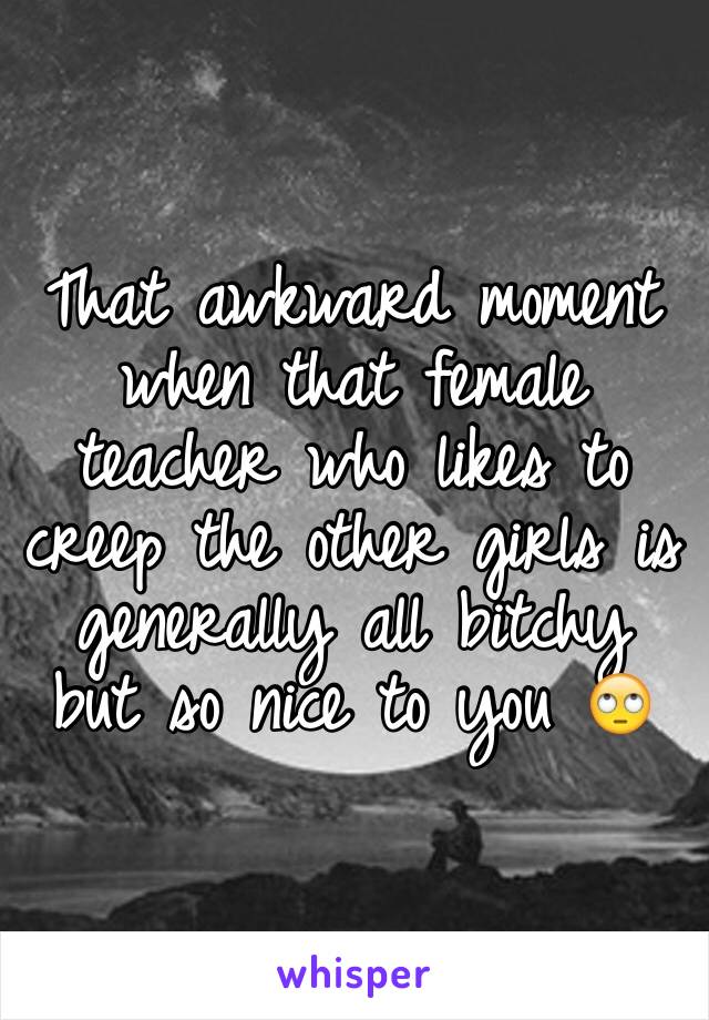 That awkward moment when that female teacher who likes to creep the other girls is generally all bitchy but so nice to you 🙄