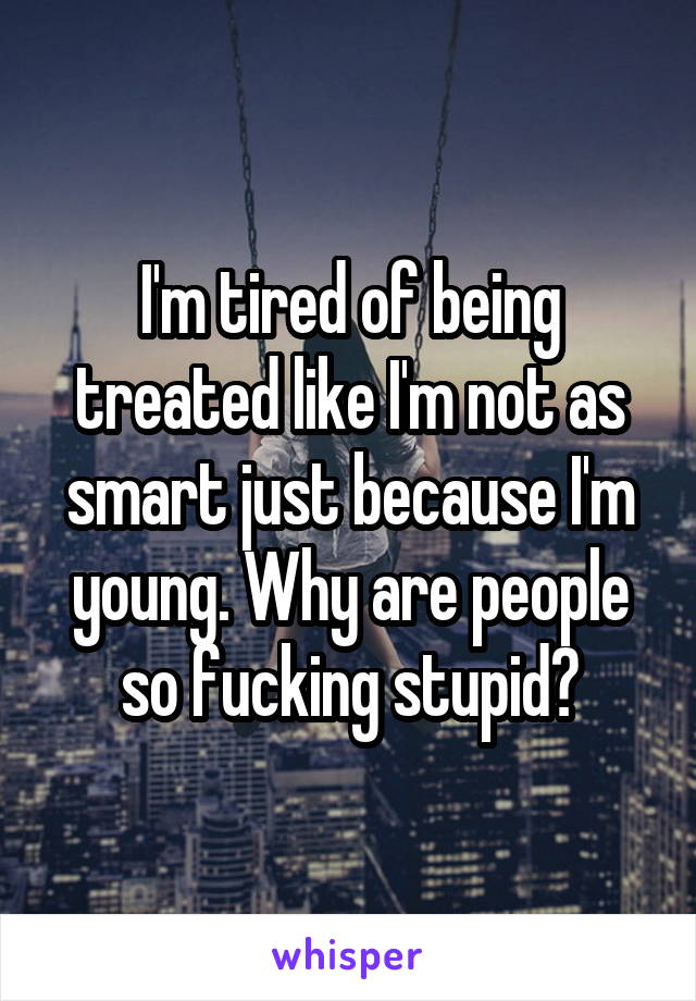 I'm tired of being treated like I'm not as smart just because I'm young. Why are people so fucking stupid?
