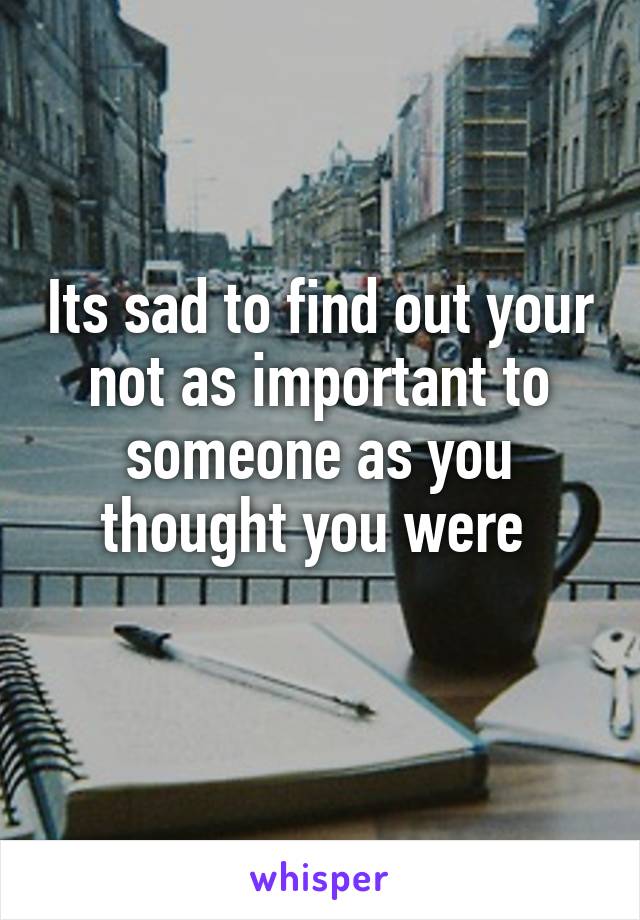 Its sad to find out your not as important to someone as you thought you were 
