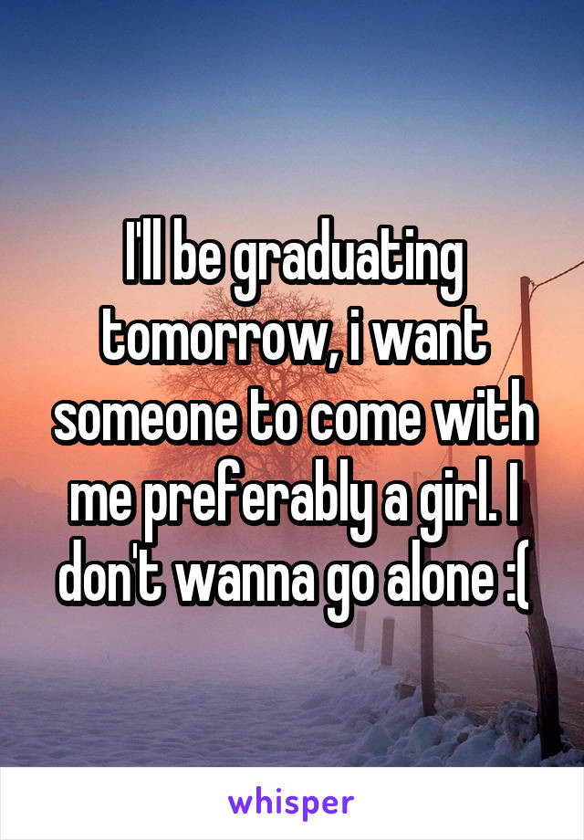 I'll be graduating tomorrow, i want someone to come with me preferably a girl. I don't wanna go alone :(