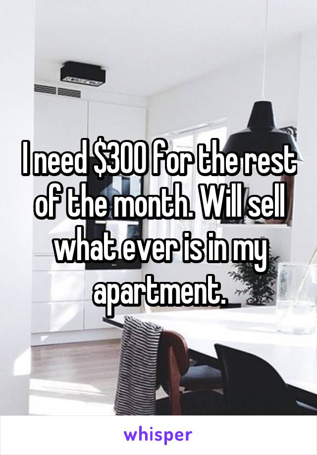 I need $300 for the rest of the month. Will sell what ever is in my apartment.