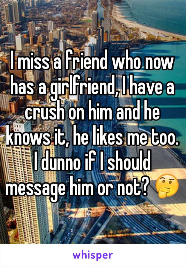 I miss a friend who now has a girlfriend, I have a crush on him and he knows it, he likes me too. I dunno if I should message him or not? 🤔