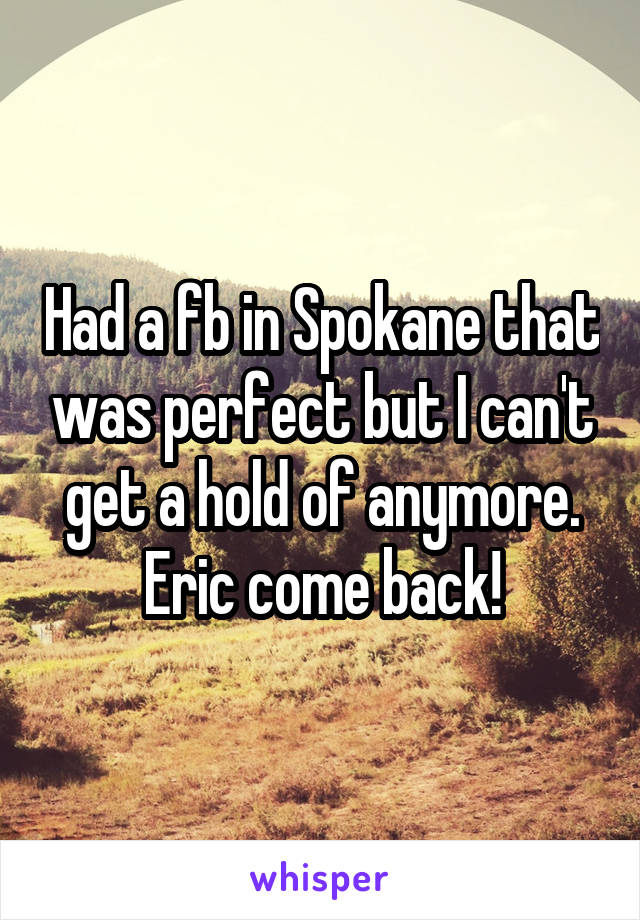 Had a fb in Spokane that was perfect but I can't get a hold of anymore. Eric come back!