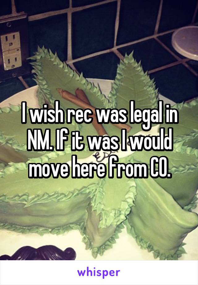 I wish rec was legal in NM. If it was I would move here from CO.