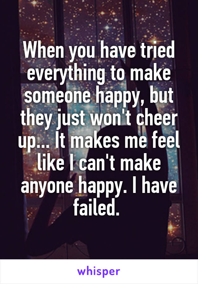 When you have tried everything to make someone happy, but they just won't cheer up... It makes me feel like I can't make anyone happy. I have failed. 
