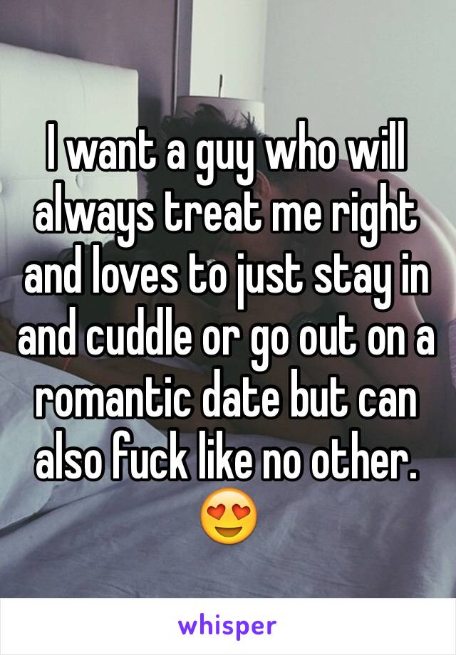I want a guy who will always treat me right and loves to just stay in and cuddle or go out on a romantic date but can also fuck like no other. 😍