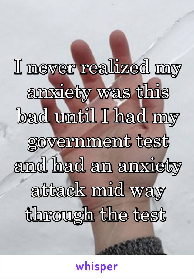 I never realized my anxiety was this bad until I had my government test and had an anxiety attack mid way through the test 