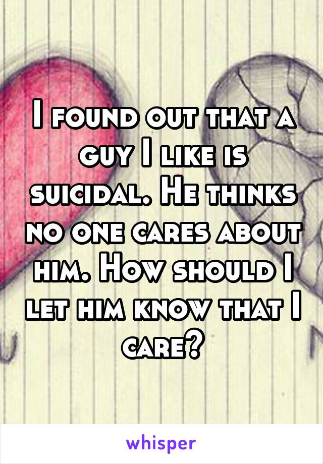I found out that a guy I like is suicidal. He thinks no one cares about him. How should I let him know that I care?
