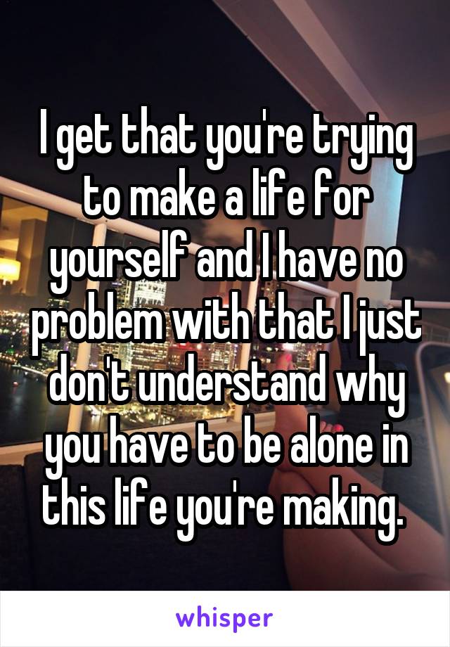 I get that you're trying to make a life for yourself and I have no problem with that I just don't understand why you have to be alone in this life you're making. 