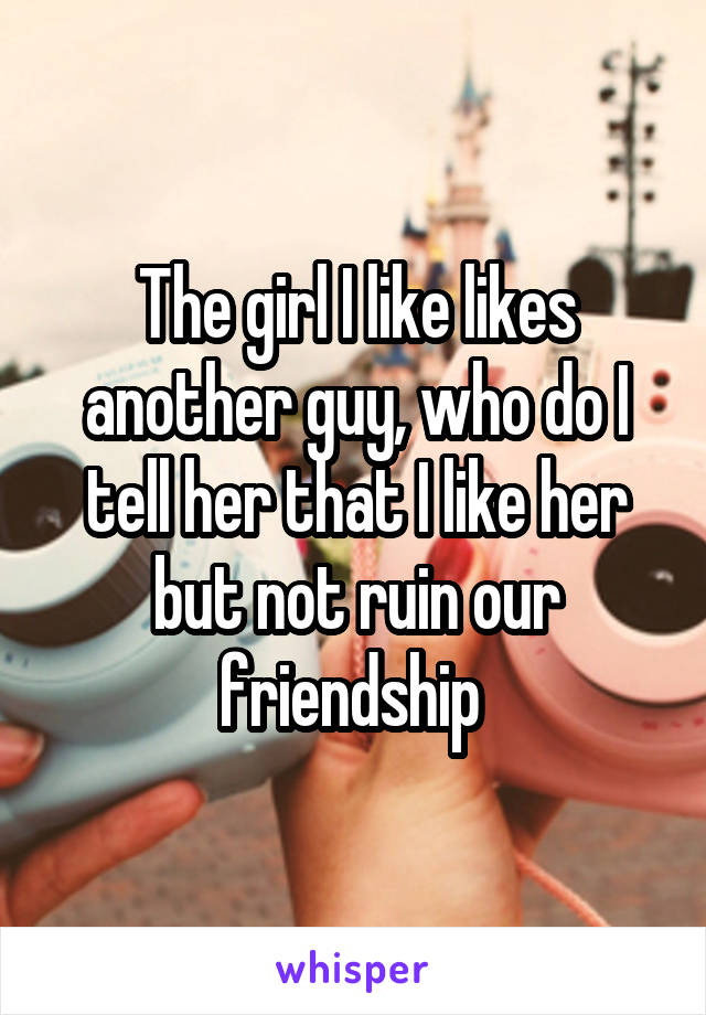 The girl I like likes another guy, who do I tell her that I like her but not ruin our friendship 