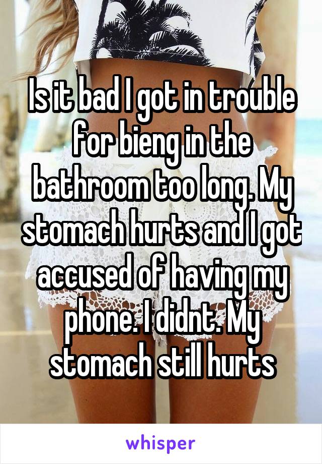 Is it bad I got in trouble for bieng in the bathroom too long. My stomach hurts and I got accused of having my phone. I didnt. My stomach still hurts