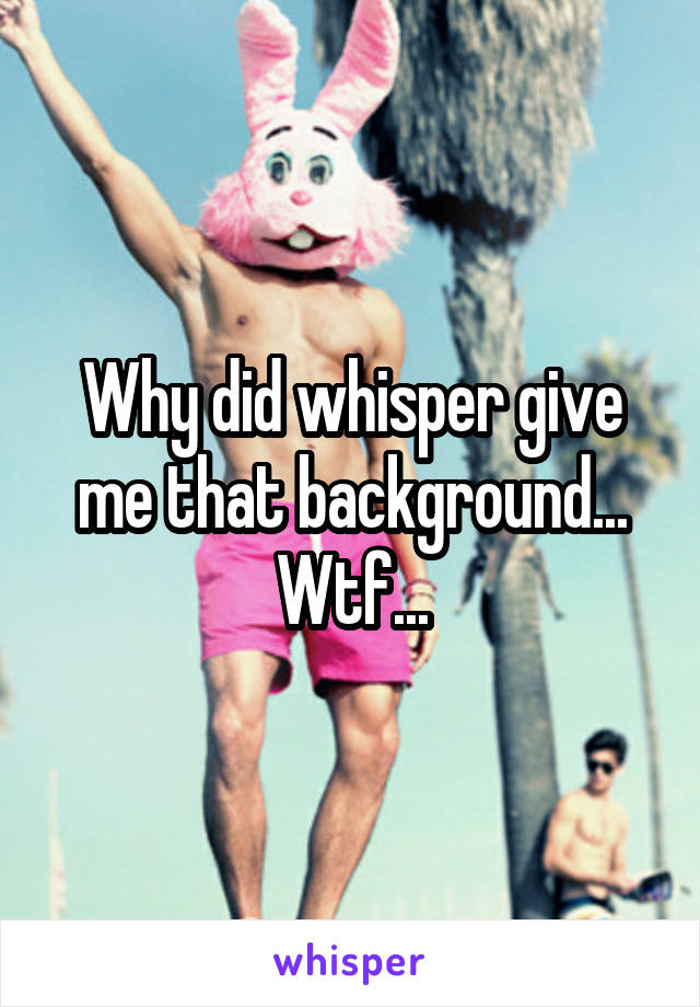 Why did whisper give me that background... Wtf...