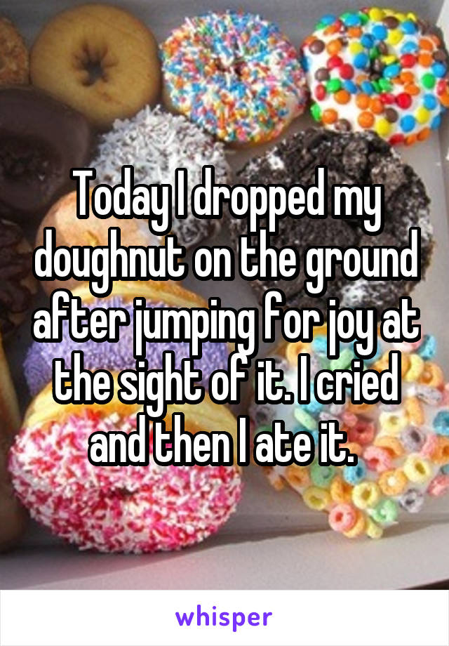 Today I dropped my doughnut on the ground after jumping for joy at the sight of it. I cried and then I ate it. 