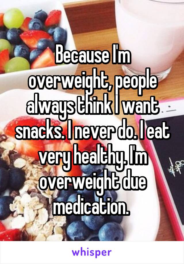 Because I'm overweight, people always think I want snacks. I never do. I eat very healthy. I'm overweight due medication. 