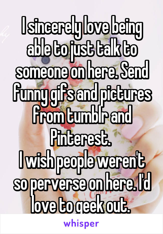 I sincerely love being able to just talk to someone on here. Send funny gifs and pictures from tumblr and Pinterest. 
I wish people weren't so perverse on here. I'd love to geek out. 