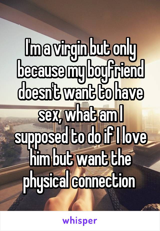 I'm a virgin but only because my boyfriend doesn't want to have sex, what am I supposed to do if I love him but want the physical connection 