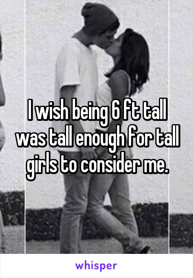 I wish being 6 ft tall was tall enough for tall girls to consider me.