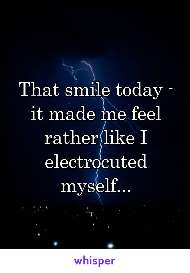 That smile today - it made me feel rather like I electrocuted myself...