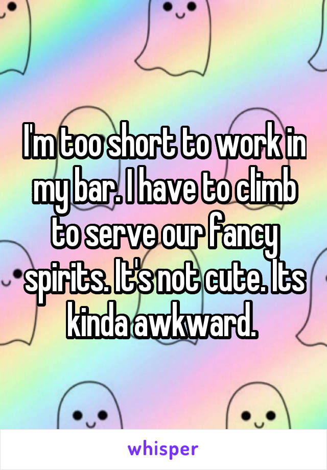 I'm too short to work in my bar. I have to climb to serve our fancy spirits. It's not cute. Its kinda awkward. 