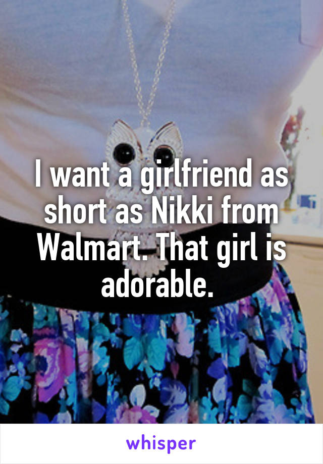 I want a girlfriend as short as Nikki from Walmart. That girl is adorable. 