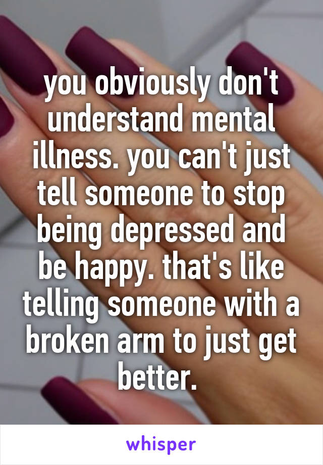 you obviously don't understand mental illness. you can't just tell someone to stop being depressed and be happy. that's like telling someone with a broken arm to just get better. 