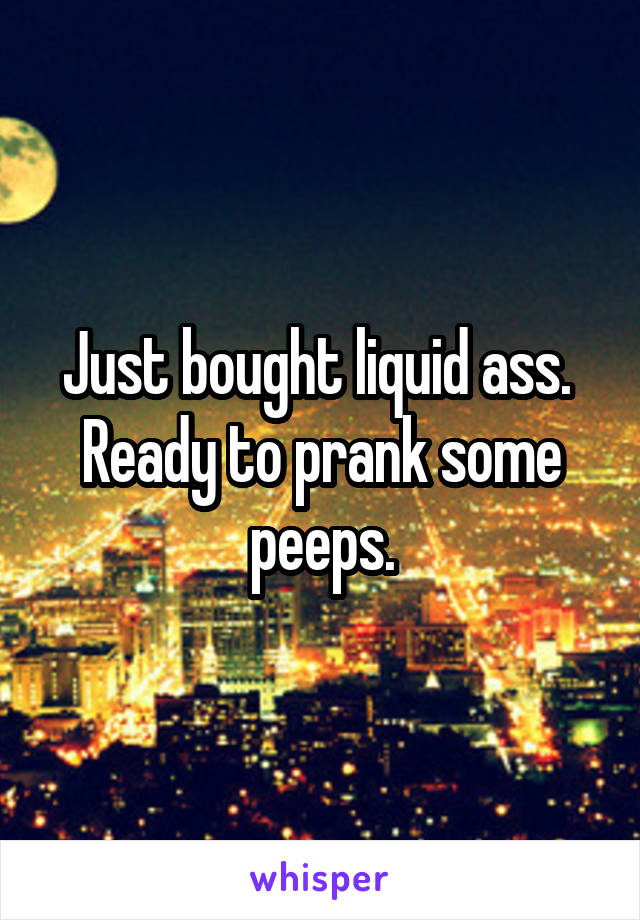 Just bought liquid ass.  Ready to prank some peeps.
