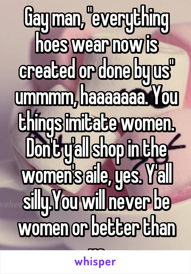 Gay man, "everything hoes wear now is created or done by us" ummmm, haaaaaaa. You things imitate women. Don't y'all shop in the women's aile, yes. Y'all silly.You will never be women or better than us