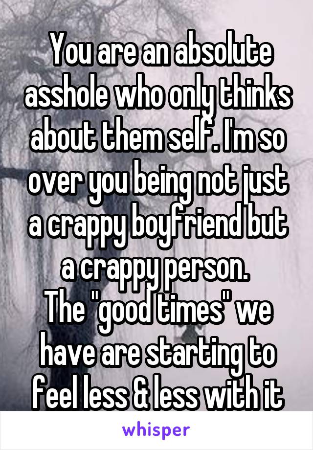  You are an absolute asshole who only thinks about them self. I'm so over you being not just a crappy boyfriend but a crappy person. 
The "good times" we have are starting to feel less & less with it