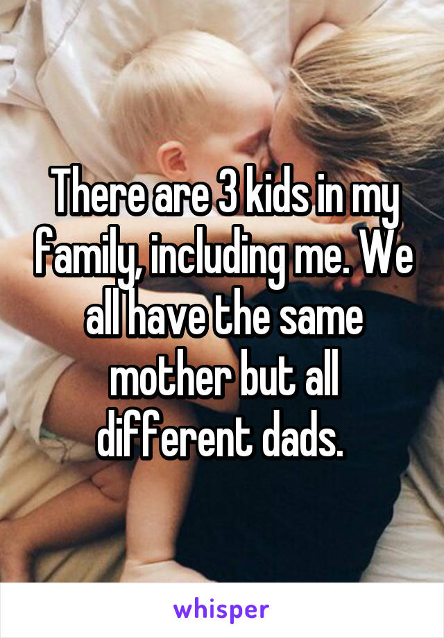 There are 3 kids in my family, including me. We all have the same mother but all different dads. 