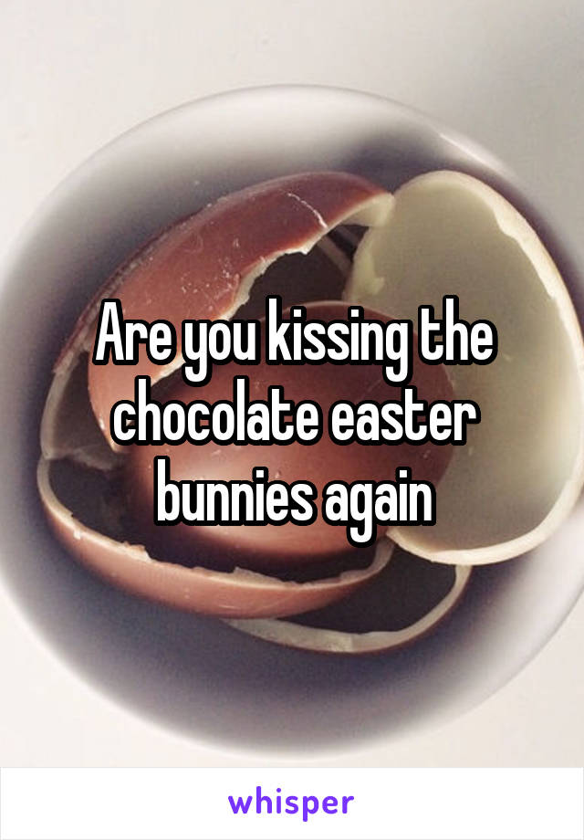 Are you kissing the chocolate easter bunnies again