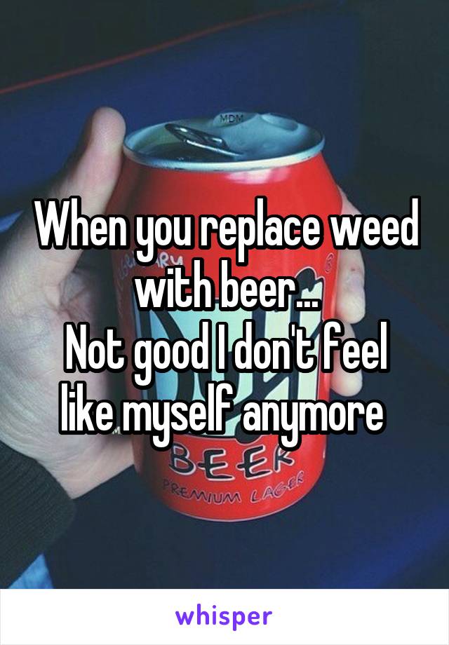 When you replace weed with beer...
Not good I don't feel like myself anymore 