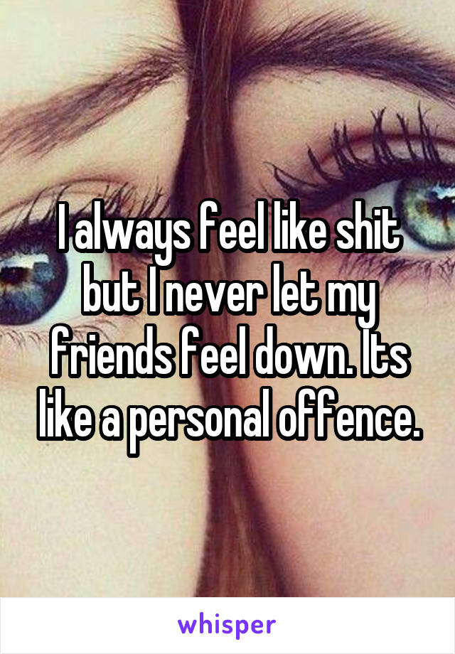 I always feel like shit but I never let my friends feel down. Its like a personal offence.