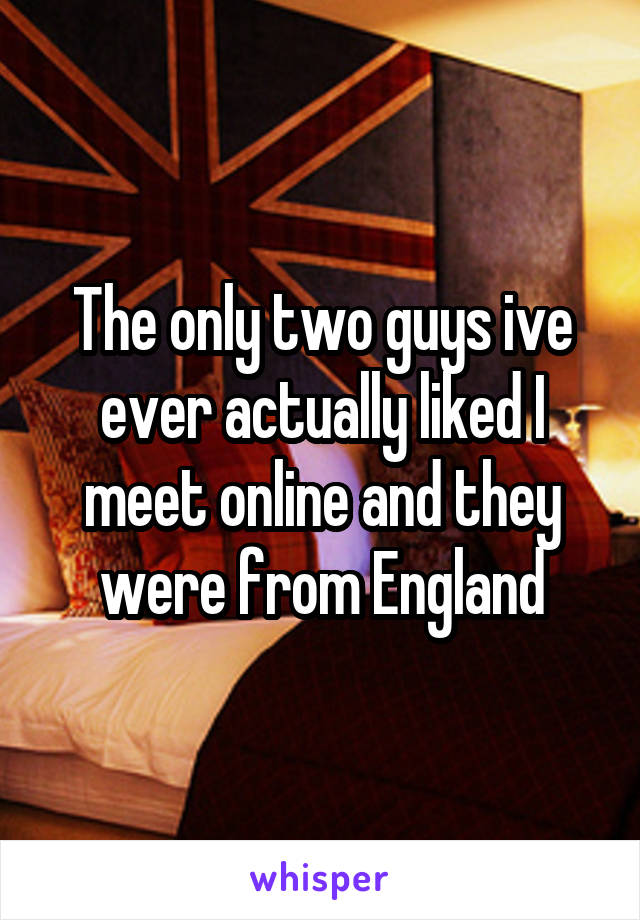 The only two guys ive ever actually liked I meet online and they were from England