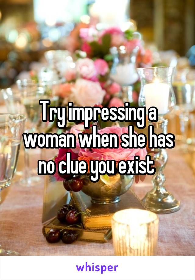 Try impressing a woman when she has no clue you exist 