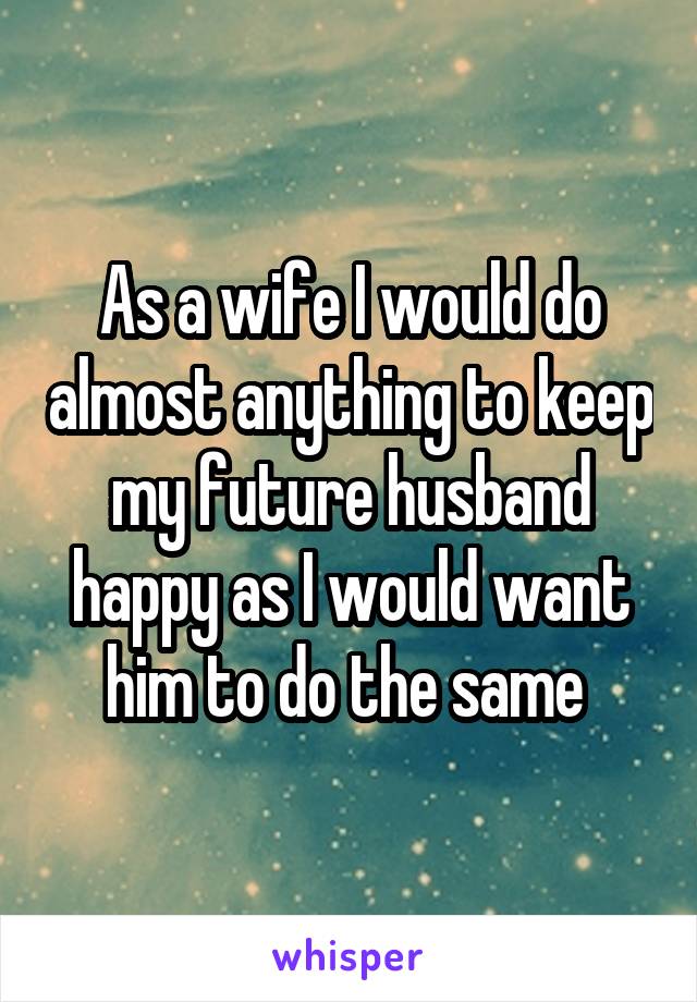 As a wife I would do almost anything to keep my future husband happy as I would want him to do the same 