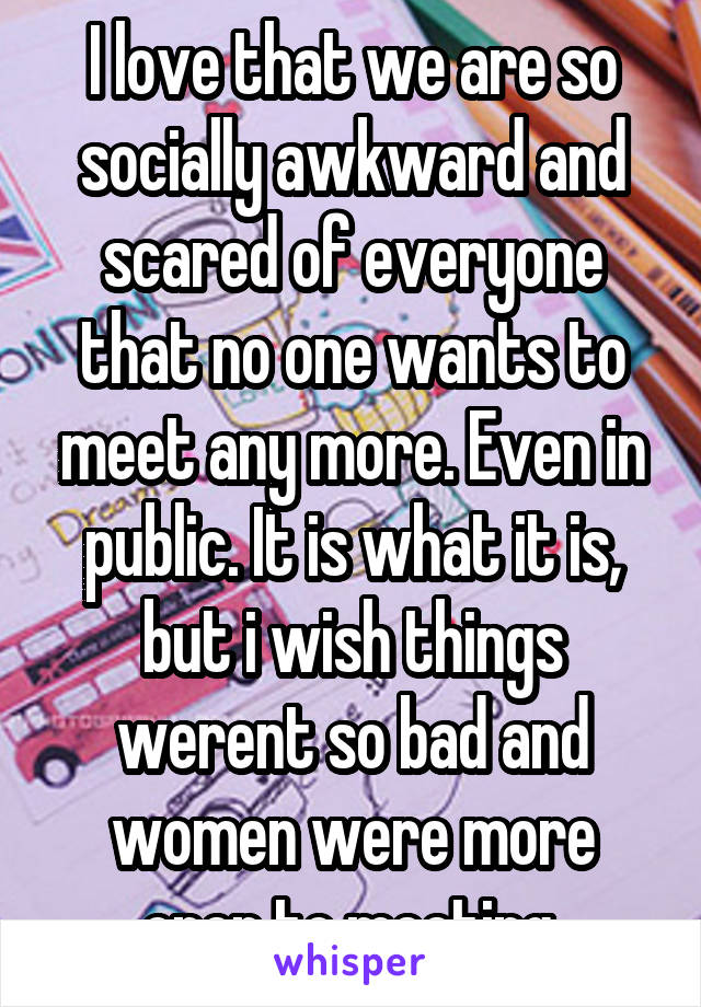 I love that we are so socially awkward and scared of everyone that no one wants to meet any more. Even in public. It is what it is, but i wish things werent so bad and women were more open to meeting.