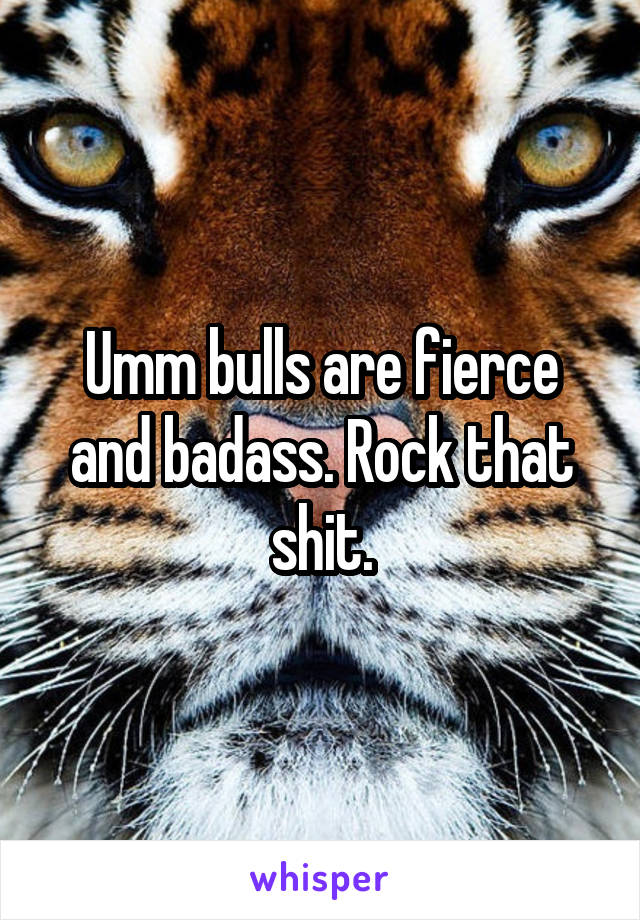 Umm bulls are fierce and badass. Rock that shit.