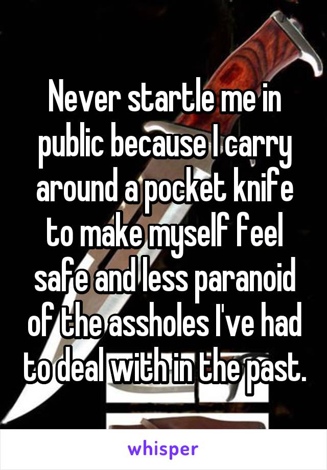 Never startle me in public because I carry around a pocket knife to make myself feel safe and less paranoid of the assholes I've had to deal with in the past.