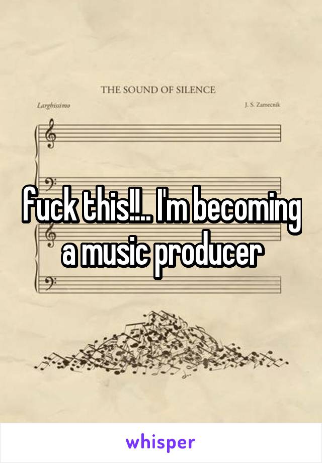 fuck this!!.. I'm becoming a music producer