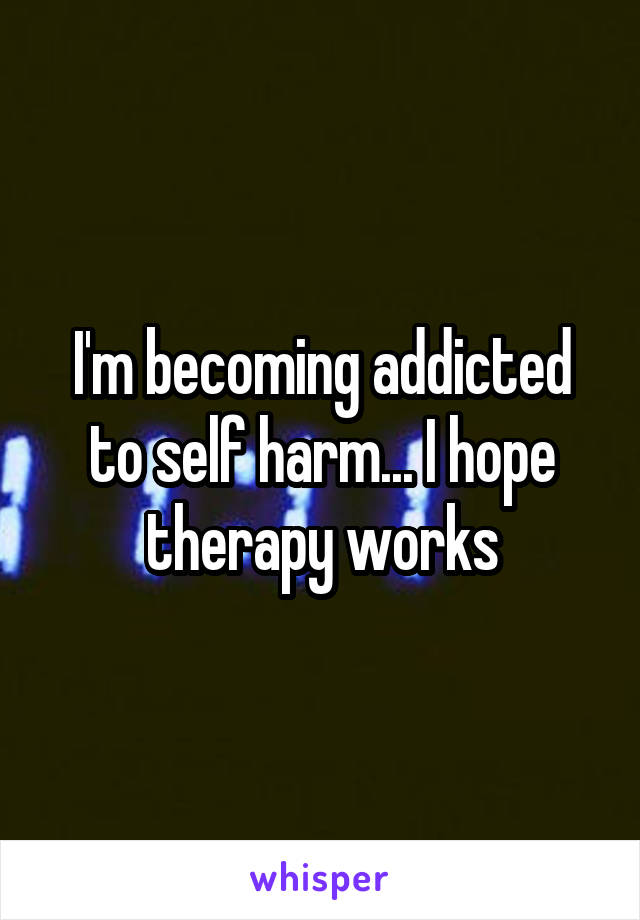 I'm becoming addicted to self harm... I hope therapy works