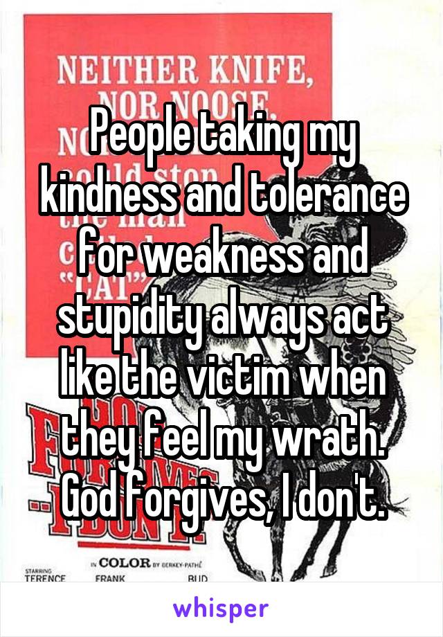 People taking my kindness and tolerance for weakness and stupidity always act like the victim when they feel my wrath. God forgives, I don't.