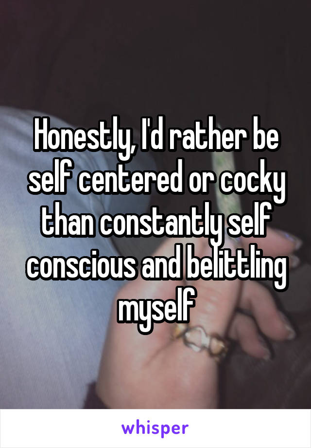 Honestly, I'd rather be self centered or cocky than constantly self conscious and belittling myself